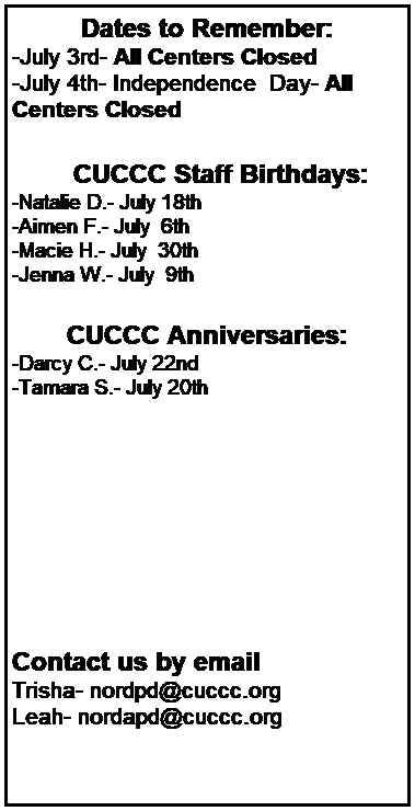 Text Box: Dates to Remember:
-July 3rd- All Centers Closed
-July 4th- Independence  Day- All Centers Closed
 
 
        CUCCC Staff Birthdays:
-Natalie D.- July 18th 
-Aimen F.- July  6th 
-Macie H.- July  30th 
-Jenna W.- July  9th 
 
 
CUCCC Anniversaries:
-Darcy C.- July 22nd 
-Tamara S.- July 20th 
 
 
 
 
 
 
 
 
Contact us by email
Trisha- nordpd@cuccc.org
Leah- nordapd@cuccc.org
