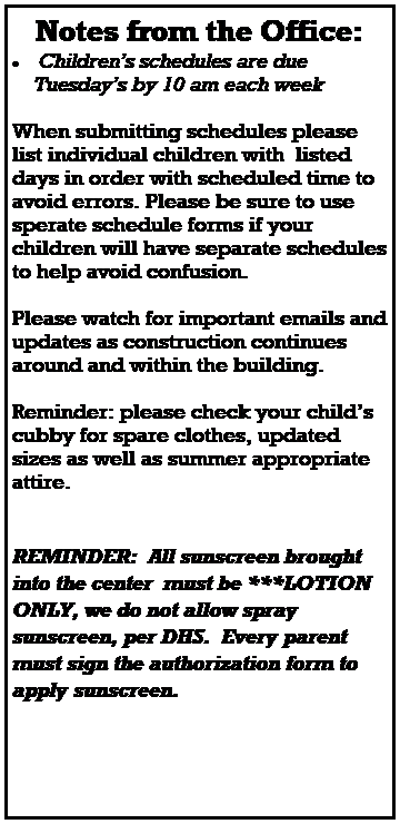 Text Box: Notes from the Office:
 Childrens schedules are due 
    Tuesdays by 10 am each week
 
 
 
When submitting schedules please list individual children with  listed days in order with scheduled time to avoid errors. Please be sure to use sperate schedule forms if your children will have separate schedules to help avoid confusion.  
 
 
 
Please watch for important emails and updates as construction continues around and within the building.  
 
Reminder: please check your childs cubby for spare clothes, updated sizes as well as summer appropriate attire. 



REMINDER:  All sunscreen brought into the center  must be ***LOTION ONLY, we do not allow spray sunscreen, per DHS.  Every parent must sign the authorization form to apply sunscreen.  
