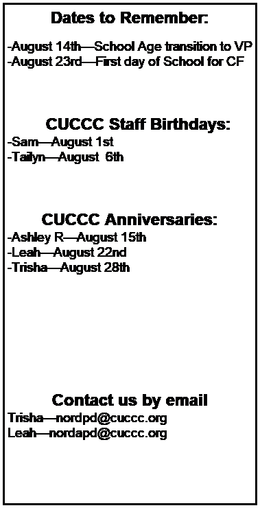 Text Box: Dates to Remember:
 
-August 14thSchool Age transition to VP
-August 23rdFirst day of School for CF
 
 
 
        CUCCC Staff Birthdays:
-SamAugust 1st 
-TailynAugust  6th 
 
 
 
CUCCC Anniversaries:
-Ashley RAugust 15th 
-LeahAugust 22nd
-TrishaAugust 28th 
 
 
 
 
 
 
 
Contact us by email
Trishanordpd@cuccc.org
Leahnordapd@cuccc.org
