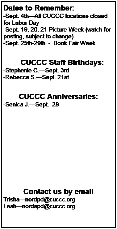 Text Box: Dates to Remember:
-Sept. 4thAll CUCCC locations closed for Labor Day
-Sept. 19, 20, 21 Picture Week (watch for posting, subject to change)
-Sept. 25th-29th  -  Book Fair Week
 

        CUCCC Staff Birthdays:
-Stephenie C.Sept. 3rd
-Rebecca S.Sept. 21st
 

CUCCC Anniversaries:
-Senica J.Sept.  28
 
 
 
 
 
 
 
 
 


Contact us by email
Trishanordpd@cuccc.org
Leahnordapd@cuccc.org

