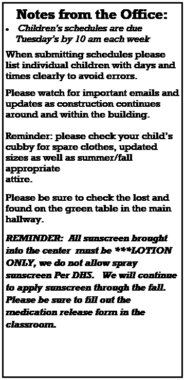 Text Box: Notes from the Office:
 Childrens schedules are due 
    Tuesdays by 10 am each week
 
When submitting schedules please list individual children with days and times clearly to avoid errors. 
 
 
Please watch for important emails and updates as construction continues around and within the building.  
 
Reminder: please check your childs cubby for spare clothes, updated sizes as well as summer/fall appropriate 
attire. 

Please be sure to check the lost and found on the green table in the main hallway.

REMINDER:  All sunscreen brought into the center  must be ***LOTION ONLY, we do not allow spray sunscreen Per DHS.   We will continue to apply sunscreen through the fall.  Please be sure to fill out the medication release form in the classroom. 
 
 
 
 
 
