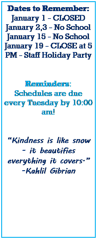 Text Box: Dates to Remember:
January 1 - CLOSED
January 2,3 - No School 
January 15 - No School
January 19 - CLOSE at 5 PM - Staff Holiday Party
 
 
Reminders:
Schedules are due every Tuesday by 10:00 am! 
 
 
Kindness is like snow - it beautifies everything it covers.
-Kahlil Gibrian
