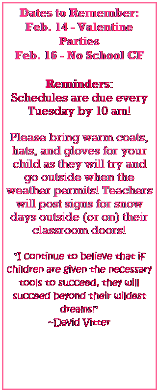Text Box: Dates to Remember:
Feb. 14 - Valentine Parties
Feb. 16 - No School CF
 
Reminders:
Schedules are due every Tuesday by 10 am!
 
Please bring warm coats, hats, and gloves for your child as they will try and go outside when the weather permits! Teachers will post signs for snow days outside (or on) their classroom doors! 
   
"I continue to believe that if children are given the necessary tools to succeed, they will succeed beyond their wildest dreams!" 
~David Vitter
 

