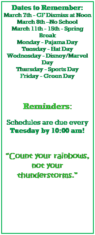 Text Box: Dates to Remember:
March 7th - CF Dismiss at Noon
March 8th No School
March 11th - 15th - Spring Break
Monday - Pajama Day
Tuesday - Hat Day
Wednesday - Disney/Marvel Day
Thursday - Sports Day
Friday - Green Day
 
 
 
Reminders:
 
Schedules are due every Tuesday by 10:00 am!
 
 
Count your rainbows, not your thunderstorms.
 
 
 
 
 
