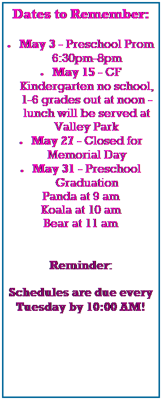 Text Box: Dates to Remember:
 
 May 3 - Preschool Prom 6:30pm-8pm
 May 15 - CF Kindergarten no school, 1-6 grades out at noon - lunch will be served at Valley Park
 May 27 - Closed for Memorial Day
 May 31 - Preschool Graduation
Panda at 9 am
Koala at 10 am
Bear at 11 am
 
 
Reminder:
 
Schedules are due every 
Tuesday by 10:00 AM!
 
 
 
 
 
