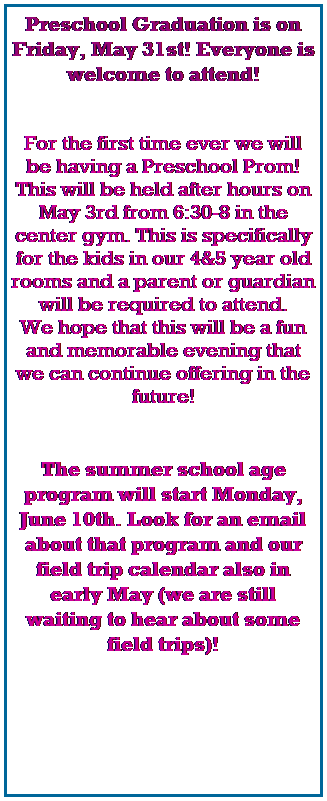 Text Box: Preschool Graduation is on Friday, May 31st! Everyone is welcome to attend! 
 
 
For the first time ever we will be having a Preschool Prom! This will be held after hours on May 3rd from 6:30-8 in the center gym. This is specifically for the kids in our 4&5 year old rooms and a parent or guardian will be required to attend.
We hope that this will be a fun and memorable evening that we can continue offering in the future!
 
 
The summer school age program will start Monday, June 10th. Look for an email about that program and our field trip calendar also in early May (we are still waiting to hear about some field trips)! 
 
