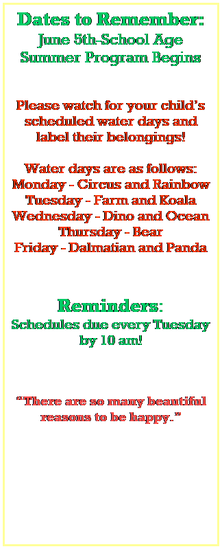 Text Box: Dates to Remember:
June 5th-School Age Summer Program Begins
 
 
Please watch for your childs scheduled water days and label their belongings!
 
Water days are as follows:
Monday - Circus and Rainbow
Tuesday - Farm and Koala
Wednesday - Dino and Ocean
Thursday - Bear
Friday - Dalmatian and Panda
 
 
Reminders:
Schedules due every Tuesday by 10 am!
 
 
 
There are so many beautiful reasons to be happy.
