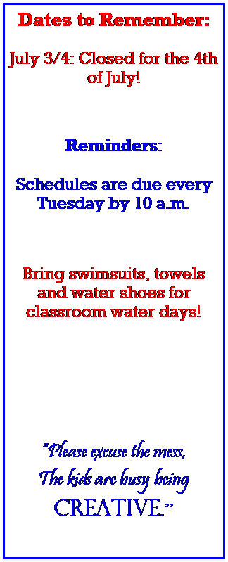 Text Box: Dates to Remember:
 
July 3/4: Closed for the 4th of July! 
 
 
 
Reminders:
 
Schedules are due every Tuesday by 10 a.m.
 
 
 
Bring swimsuits, towels and water shoes for classroom water days!
 
 
 
 
 
Please excuse the mess,
The kids are busy being 
creative.
