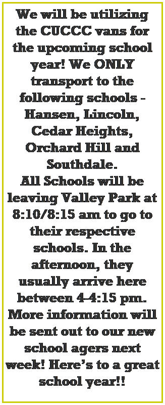 Text Box: We will be utilizing the CUCCC vans for the upcoming school year! We ONLY transport to the following schools - Hansen, Lincoln, Cedar Heights, Orchard Hill and Southdale. 
All Schools will be leaving Valley Park at 8:10/8:15 am to go to their respective schools. In the afternoon, they usually arrive here between 4-4:15 pm. More information will be sent out to our new school agers next week! Heres to a great school year!!
