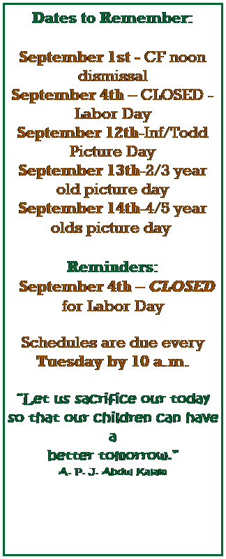 Text Box: Dates to Remember:
 
September 1st - CF noon dismissal
September 4th  CLOSED - Labor Day
September 12th-Inf/Todd Picture Day
September 13th-2/3 year old picture day
September 14th-4/5 year olds picture day 
 
Reminders:
  September 4th  CLOSED for Labor Day
 
Schedules are due every Tuesday by 10 a.m.
 
Let us sacrifice our today so that our children can have a 
better tomorrow.
A. P. J. Abdul Kalam
