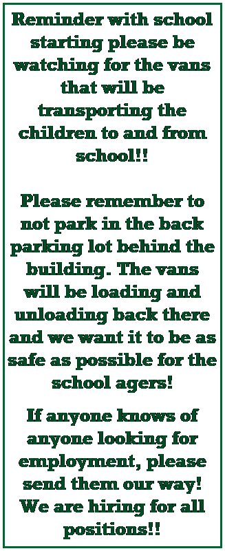 Text Box: Reminder with school starting please be watching for the vans that will be transporting the children to and from school!! 
 
Please remember to not park in the back parking lot behind the building. The vans will be loading and unloading back there and we want it to be as safe as possible for the school agers! 
 
If anyone knows of anyone looking for employment, please send them our way! We are hiring for all positions!! 
