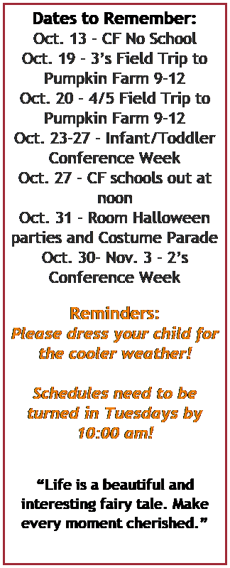 Text Box: Dates to Remember:
Oct. 13 - CF No School
Oct. 19 - 3s Field Trip to Pumpkin Farm 9-12
Oct. 20 - 4/5 Field Trip to Pumpkin Farm 9-12
Oct. 23-27 - Infant/Toddler Conference Week 
Oct. 27 - CF schools out at noon
Oct. 31 - Room Halloween parties and Costume Parade
Oct. 30- Nov. 3 - 2s Conference Week
 
Reminders:
Please dress your child for the cooler weather!
 
Schedules need to be turned in Tuesdays by 10:00 am!



Life is a beautiful and interesting fairy tale. Make every moment cherished.

