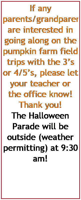 Text Box: If any parents/grandparents are interested in going along on the pumpkin farm field trips with the 3s or 4/5s, please let your teacher or the office know! Thank you!
The Halloween Parade will be outside (weather permitting) at 9:30 am! 
