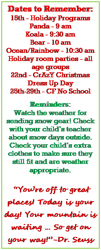 Text Box: Dates to Remember:
15th - Holiday Programs 
Panda - 9 am
Koala - 9:30 am
Bear - 10 am
Ocean/Rainbow - 10:30 am
Holiday room parties - all age groups
22nd - CrAzY Christmas Dress Up Day
25th-29th - CF No School

Reminders:
Watch the weather for sending snow gear! Check with your childs teacher about snow days outside.
Check your childs extra clothes to make sure they still fit and are weather appropriate. 


 Youre off to great places! Today is your day! Your mountain is waiting  So get on your way!-Dr. Seuss

