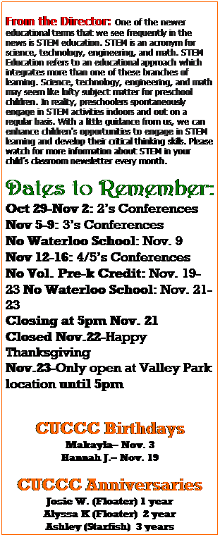 Text Box: From the Director: One of the newer educational terms that we see frequently in the news is STEM education. STEM is an acronym for science, technology, engineering, and math. STEM Education refers to an educational approach which integrates more than one of these branches of learning. Science, technology, engineering, and math may seem like lofty subject matter for preschool children. In reality, preschoolers spontaneously engage in STEM activities indoors and out on a regular basis. With a little guidance from us, we can enhance children's opportunities to engage in STEM learning and develop their critical thinking skills. Please watch for more information about STEM in your childs classroom newsletter every month. 
Dates to Remember:
Oct 29-Nov 2: 2s Conferences
Nov 5-9: 3s Conferences
No Waterloo School: Nov. 9
Nov 12-16: 4/5s Conferences
No Vol. Pre-k Credit: Nov. 19-23 No Waterloo School: Nov. 21-23
Closing at 5pm Nov. 21
Closed Nov.22-Happy Thanksgiving
Nov.23-Only open at Valley Park location until 5pm
 
CUCCC Birthdays
Makayla Nov. 3
Hannah J. Nov. 19
 
CUCCC Anniversaries
Josie W. (Floater) 1 year
Alyssa K (Floater)  2 year
Ashley (Starfish)  3 years
Nikki (APD)  4 years
 
 
